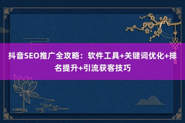 抖音SEO推广全攻略：软件工具+关键词优化+排名提升+引流获客技巧