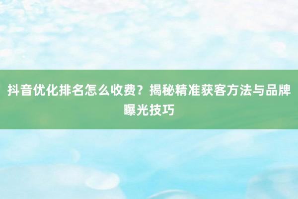 抖音优化排名怎么收费？揭秘精准获客方法与品牌曝光技巧