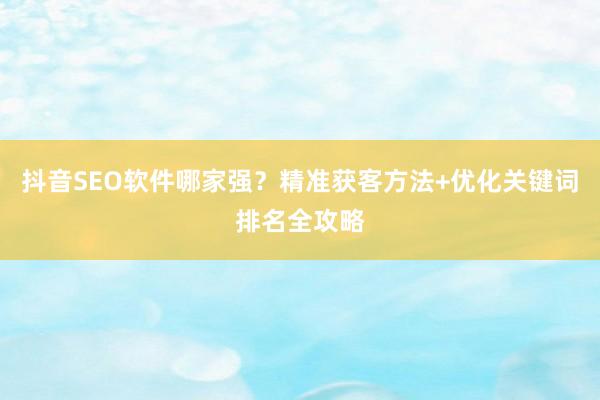 抖音SEO软件哪家强？精准获客方法+优化关键词排名全攻略