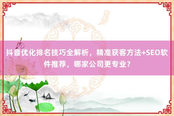 抖音优化排名技巧全解析，精准获客方法+SEO软件推荐，哪家公司更专业？