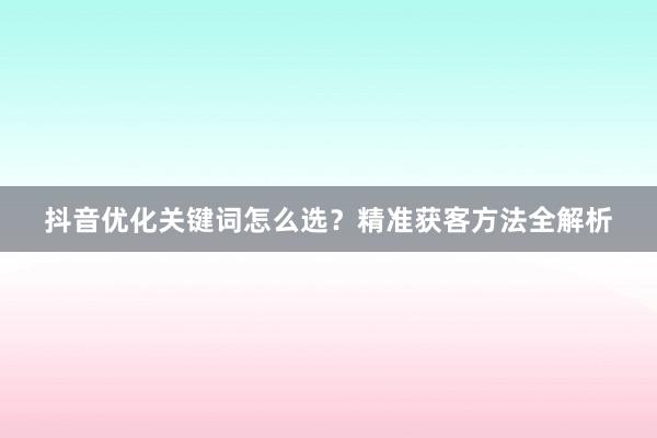 抖音优化关键词怎么选？精准获客方法全解析