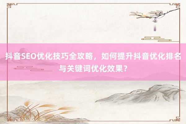 抖音SEO优化技巧全攻略，如何提升抖音优化排名与关键词优化效果？