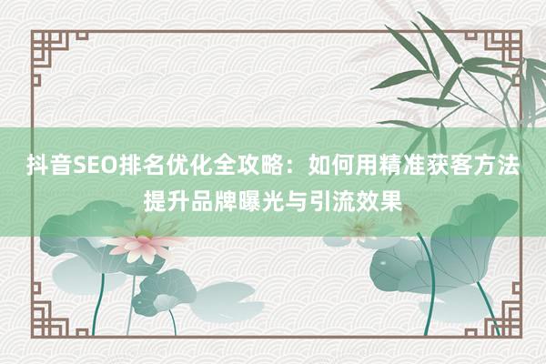 抖音SEO排名优化全攻略：如何用精准获客方法提升品牌曝光与引流效果