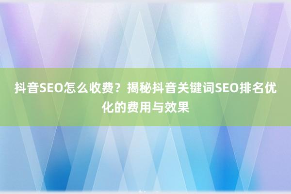 抖音SEO怎么收费？揭秘抖音关键词SEO排名优化的费用与效果