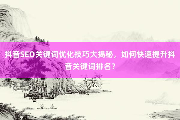 抖音SEO关键词优化技巧大揭秘，如何快速提升抖音关键词排名？