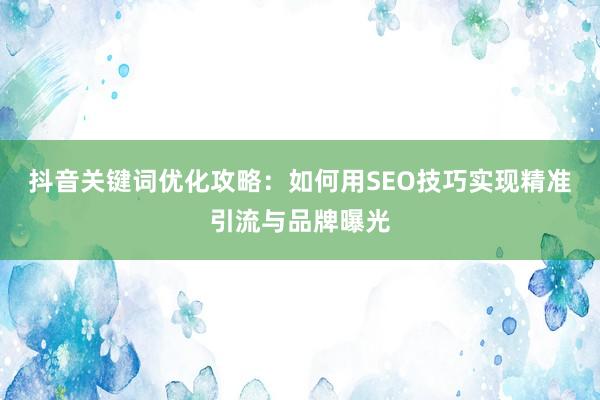 抖音关键词优化攻略：如何用SEO技巧实现精准引流与品牌曝光