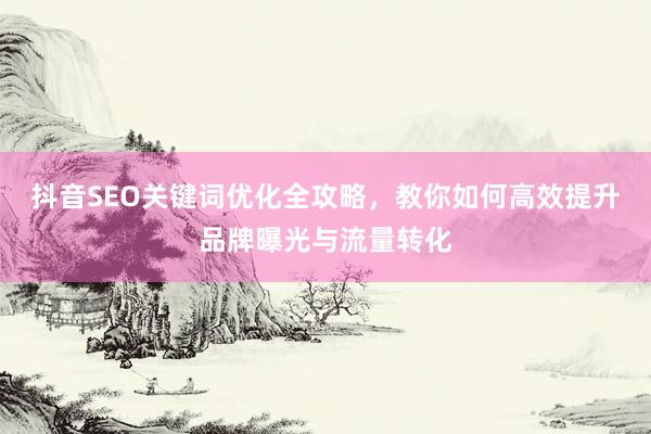 抖音SEO关键词优化全攻略，教你如何高效提升品牌曝光与流量转化