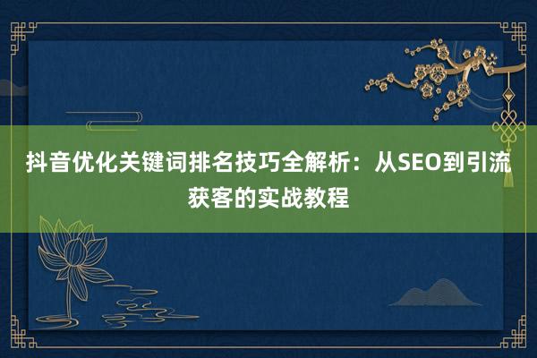 抖音优化关键词排名技巧全解析：从SEO到引流获客的实战教程