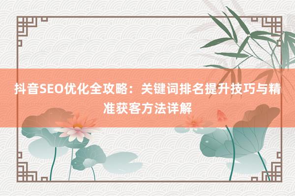抖音SEO优化全攻略：关键词排名提升技巧与精准获客方法详解