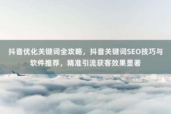 抖音优化关键词全攻略，抖音关键词SEO技巧与软件推荐，精准引流获客效果显著