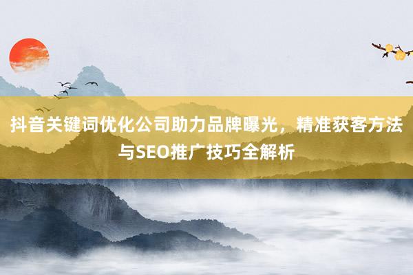 抖音关键词优化公司助力品牌曝光，精准获客方法与SEO推广技巧全解析