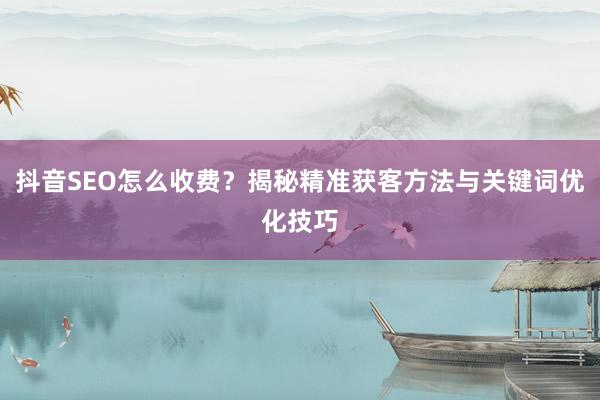 抖音SEO怎么收费？揭秘精准获客方法与关键词优化技巧