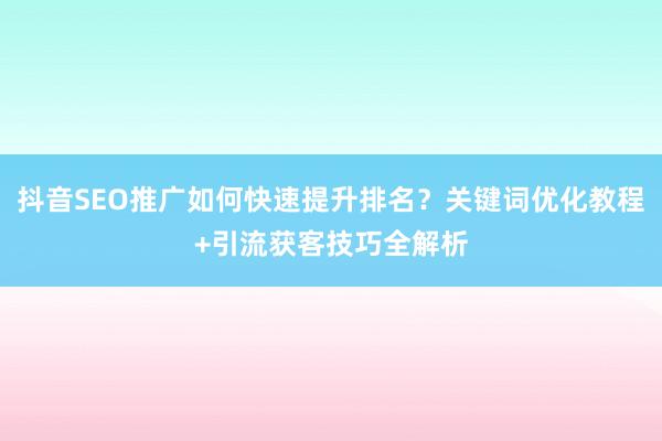 抖音SEO推广如何快速提升排名？关键词优化教程+引流获客技巧全解析