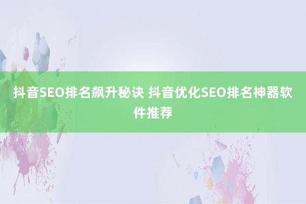 抖音SEO排名飙升秘诀 抖音优化SEO排名神器软件推荐