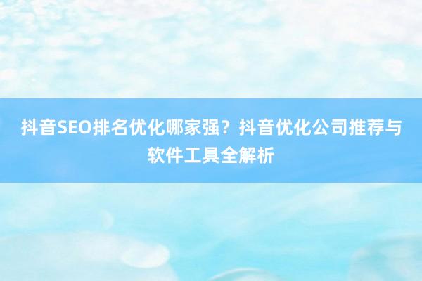 抖音SEO排名优化哪家强？抖音优化公司推荐与软件工具全解析