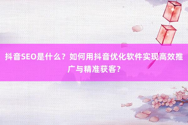 抖音SEO是什么？如何用抖音优化软件实现高效推广与精准获客？