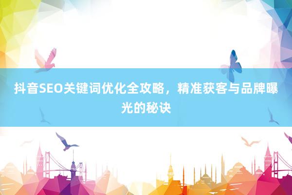 抖音SEO关键词优化全攻略，精准获客与品牌曝光的秘诀