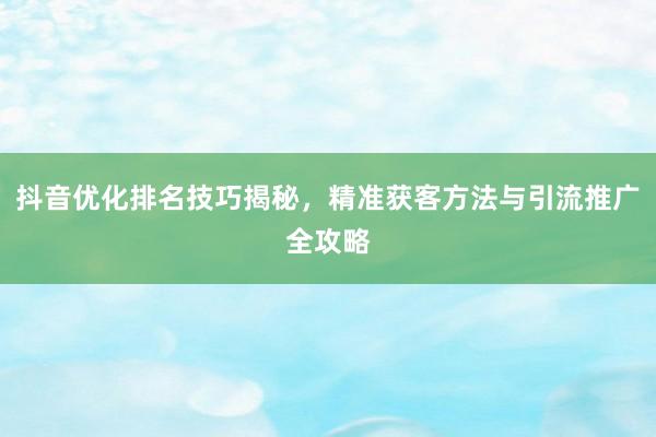 抖音优化排名技巧揭秘，精准获客方法与引流推广全攻略