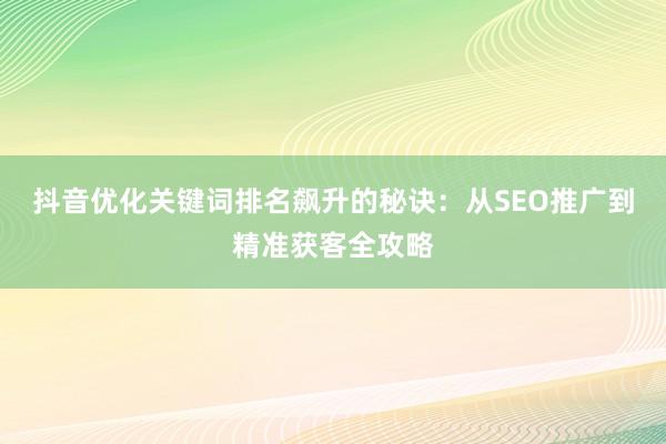 抖音优化关键词排名飙升的秘诀：从SEO推广到精准获客全攻略