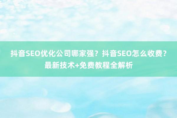 抖音SEO优化公司哪家强？抖音SEO怎么收费？最新技术+免费教程全解析