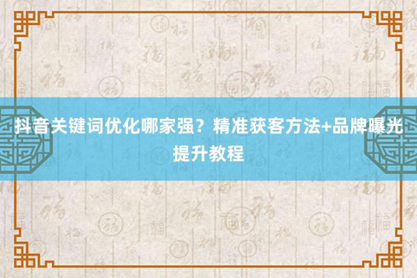 抖音关键词优化哪家强？精准获客方法+品牌曝光提升教程
