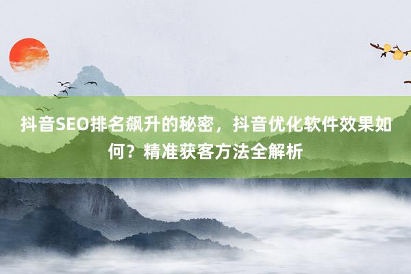 抖音SEO排名飙升的秘密，抖音优化软件效果如何？精准获客方法全解析