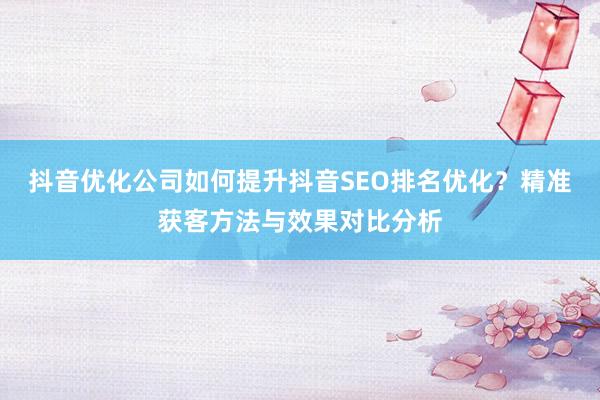 抖音优化公司如何提升抖音SEO排名优化？精准获客方法与效果对比分析