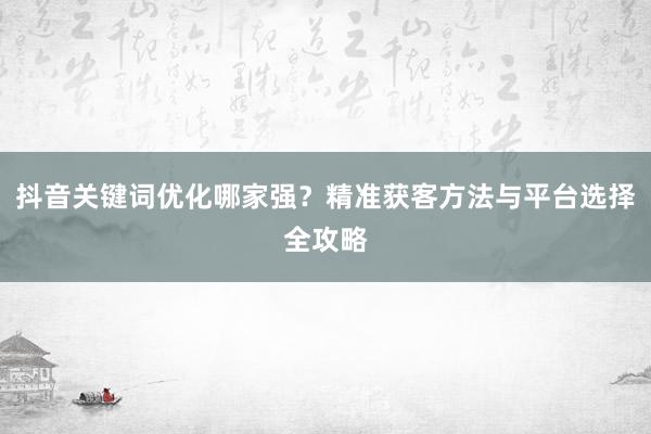 抖音关键词优化哪家强？精准获客方法与平台选择全攻略
