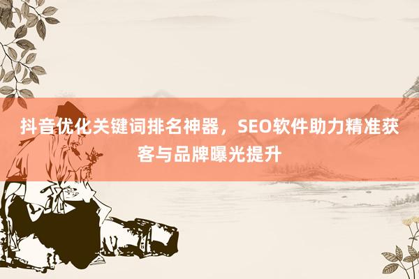 抖音优化关键词排名神器，SEO软件助力精准获客与品牌曝光提升