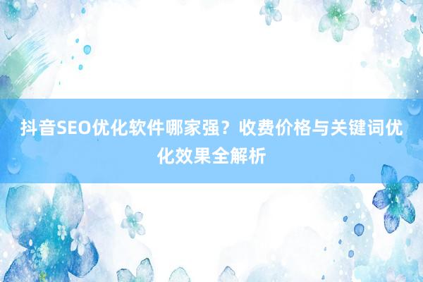 抖音SEO优化软件哪家强？收费价格与关键词优化效果全解析