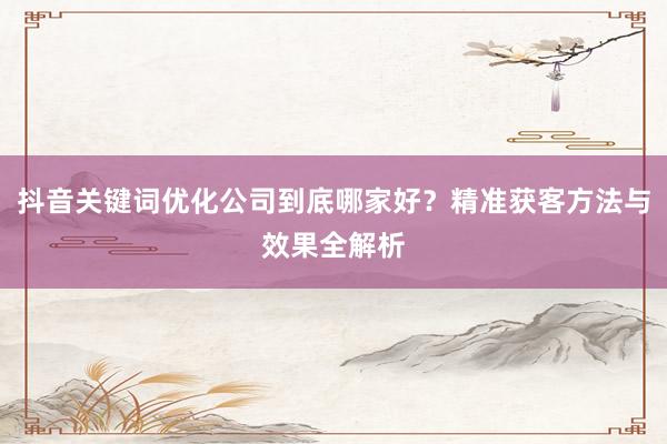 抖音关键词优化公司到底哪家好？精准获客方法与效果全解析
