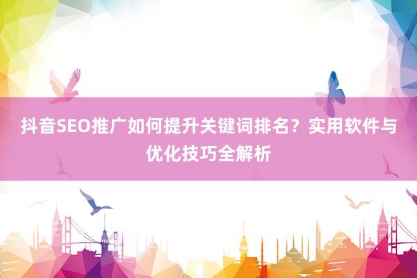 抖音SEO推广如何提升关键词排名？实用软件与优化技巧全解析