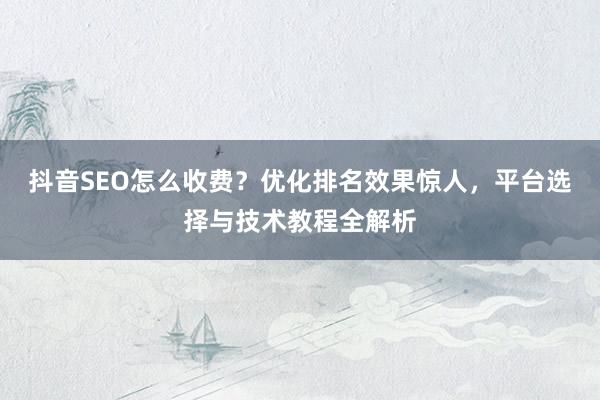 抖音SEO怎么收费？优化排名效果惊人，平台选择与技术教程全解析