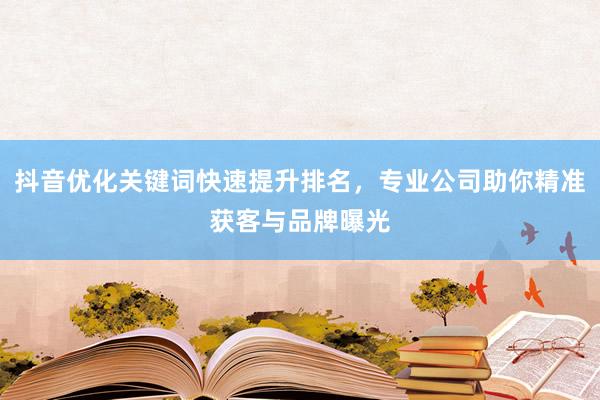 抖音优化关键词快速提升排名，专业公司助你精准获客与品牌曝光