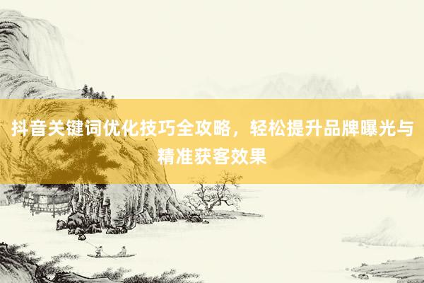 抖音关键词优化技巧全攻略，轻松提升品牌曝光与精准获客效果