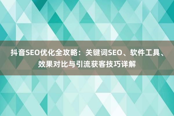 抖音SEO优化全攻略：关键词SEO、软件工具、效果对比与引流获客技巧详解