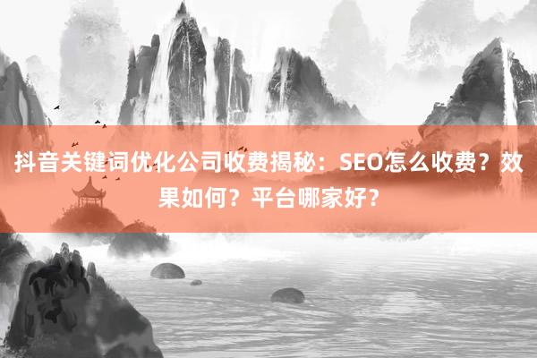 抖音关键词优化公司收费揭秘：SEO怎么收费？效果如何？平台哪家好？
