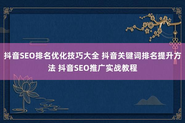 抖音SEO排名优化技巧大全 抖音关键词排名提升方法 抖音SEO推广实战教程