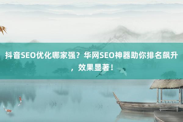 抖音SEO优化哪家强？华网SEO神器助你排名飙升，效果显著！