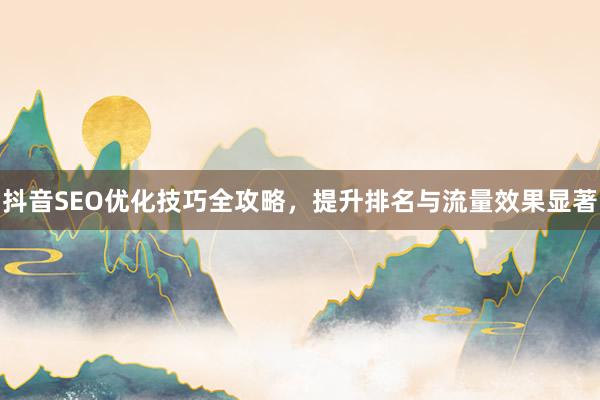 抖音SEO优化技巧全攻略，提升排名与流量效果显著