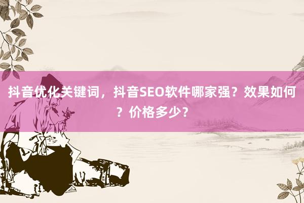 抖音优化关键词，抖音SEO软件哪家强？效果如何？价格多少？