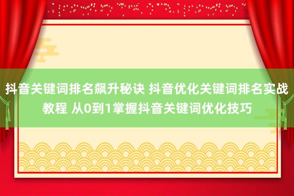 抖音关键词排名飙升秘诀 抖音优化关键词排名实战教程 从0到1掌握抖音关键词优化技巧