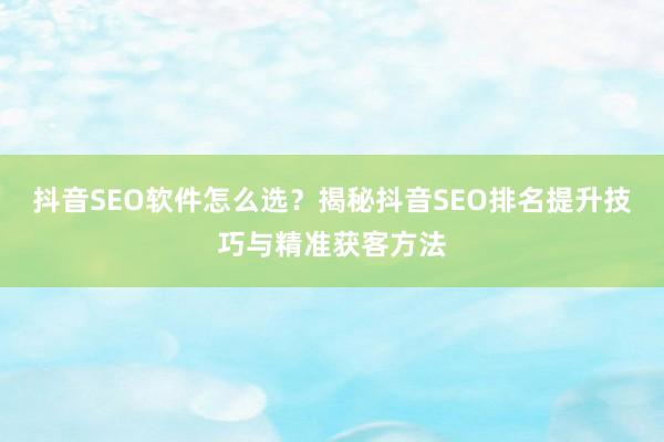 抖音SEO软件怎么选？揭秘抖音SEO排名提升技巧与精准获客方法