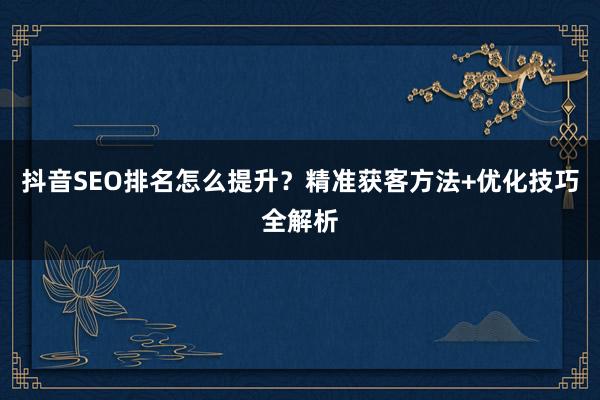 抖音SEO排名怎么提升？精准获客方法+优化技巧全解析
