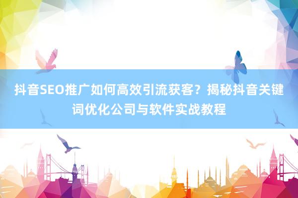 抖音SEO推广如何高效引流获客？揭秘抖音关键词优化公司与软件实战教程