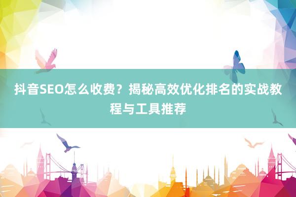 抖音SEO怎么收费？揭秘高效优化排名的实战教程与工具推荐