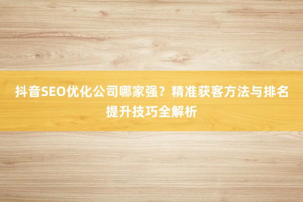 抖音SEO优化公司哪家强？精准获客方法与排名提升技巧全解析