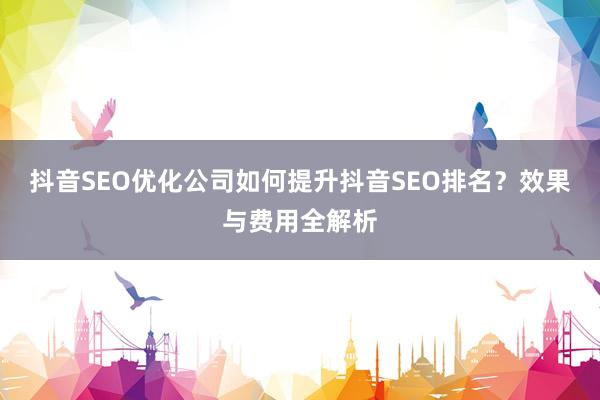 抖音SEO优化公司如何提升抖音SEO排名？效果与费用全解析