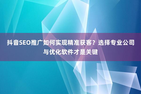 抖音SEO推广如何实现精准获客？选择专业公司与优化软件才是关键