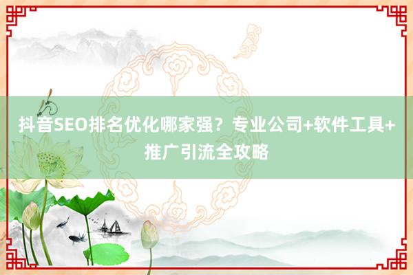 抖音SEO排名优化哪家强？专业公司+软件工具+推广引流全攻略
